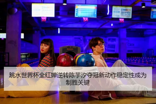 跳水世界杯全红婵逆转陈芋汐夺冠新动作稳定性成为制胜关键